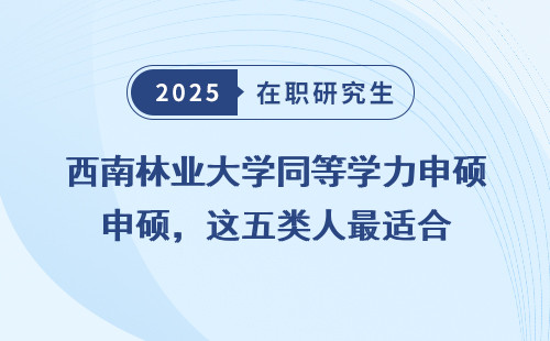 西南林业大学同等学力申硕，这五类人最适合