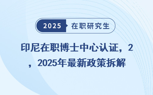 印尼在职博士中心认证，2025年最新政策拆解