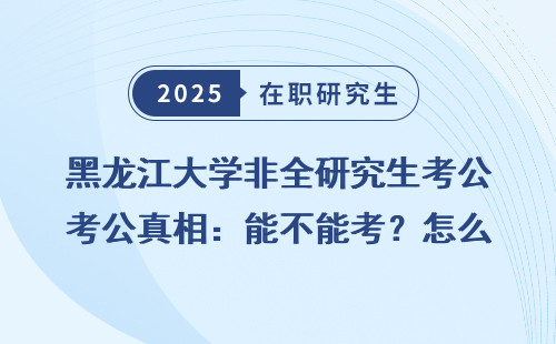 黑龙江大学非全研究生考公真相：能不能考？怎么考？