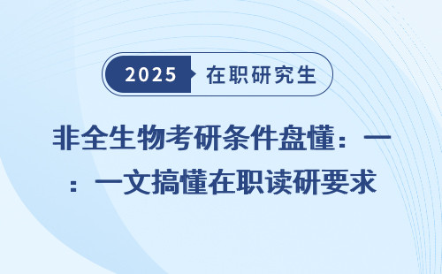 非全生物考研条件盘懂：一文搞懂在职读研要求