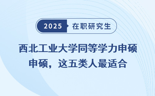 西北工业大学同等学力申硕，这五类人最适合