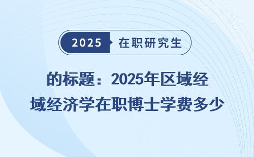 的标题：2025年区域经济学在职博士学费多少？附非全同等学力申硕学费一览