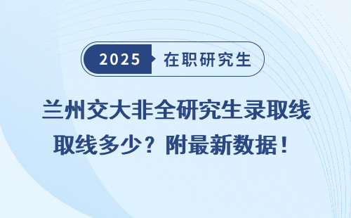 兰州交大非全研究生录取线多少？附最新数据！
