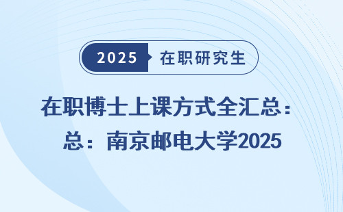 在职博士上课方式全汇总：南京邮电大学2025年招生政策